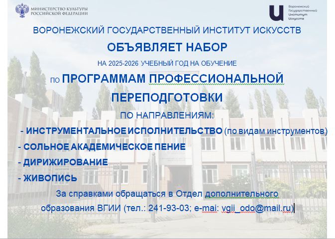 ВОРОНЕЖСКИЙ ГОСУДАРСТВЕННЫЙ ИНСТИТУТ ИСКУССТВ  ОБЪЯВЛЯЕТ НАБОР  НА 2025-2026 УЧЕБНЫЙ ГОД НА ОБУЧЕНИЕ  ПО ПРОГРАММАМ ПРОФЕССИОНАЛЬНОЙ  ПЕРЕПОДГОТОВКИ  ПО НАПРАВЛЕНИЯМ:          - ИНСТРУМЕНТАЛЬНОЕ ИСПОЛНИТЕЛЬСТВО (по видам инструментов)         - СОЛЬНОЕ АКАДЕМИЧЕСКОЕ ПЕНИЕ         - ДИРИЖИРОВАНИЕ          - ЖИВОПИСЬ  За справками обращаться в Отдел дополнительного  образования ВГИИ (тел.: 241-93-03; e-mai: vgii_odo@mail.ru)